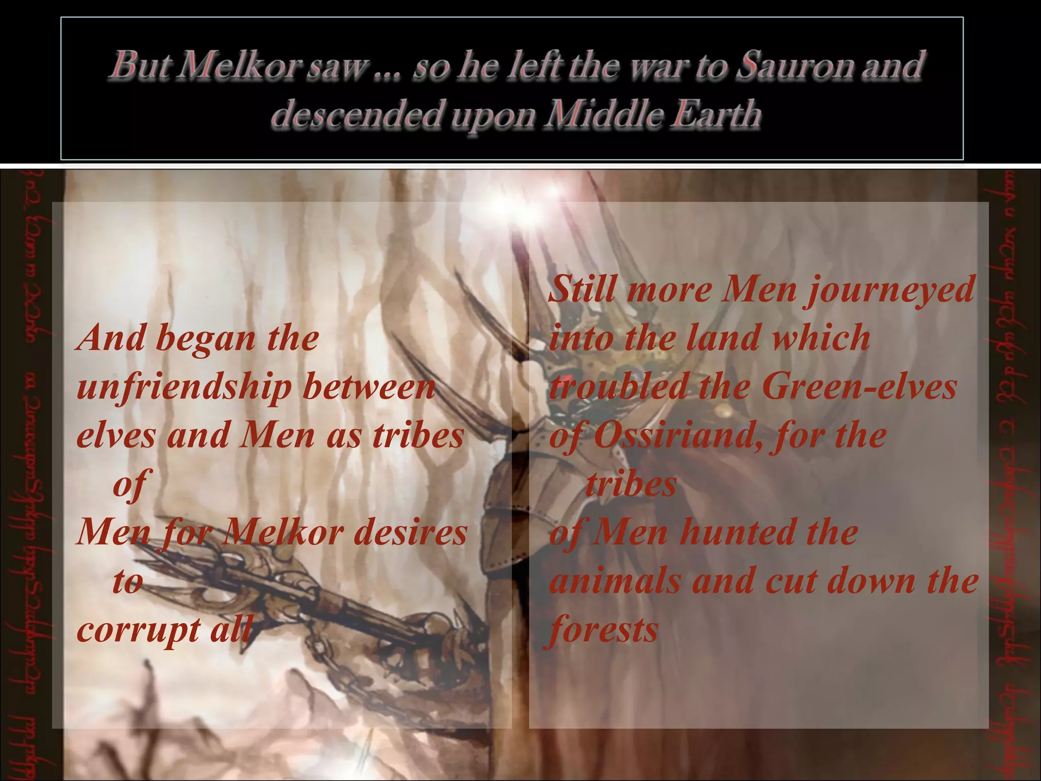 And began the  unfriendship between  elves and Men as tribes of  Men for Melkor desires to  corrupt all  Still more Men journeyed  into the land which  troubled the Green-elves  of Ossiriand, for the tribes  of Men hunted the  animals and cut down the  forests  