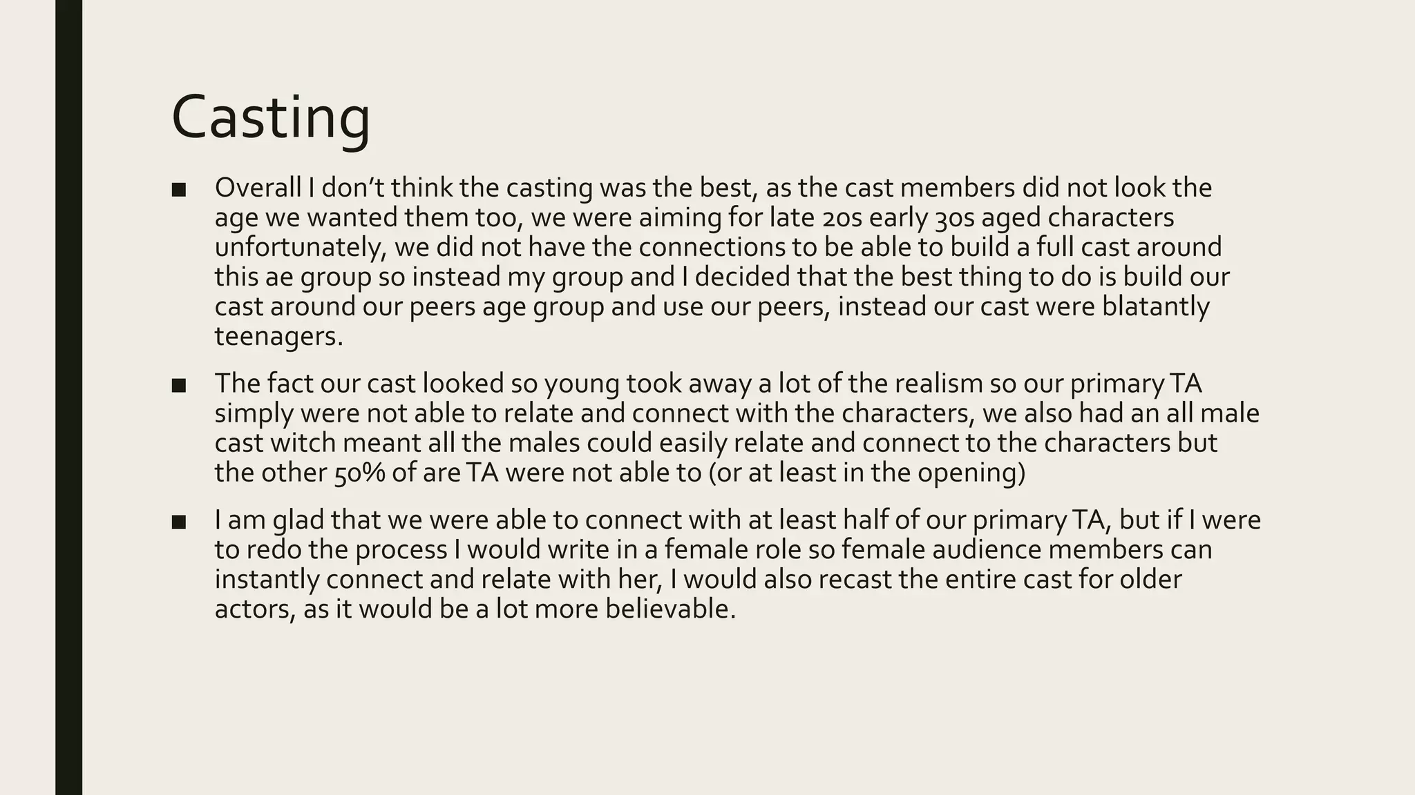 Casting
■ Overall I don’t think the casting was the best, as the cast members did not look the
age we wanted them too, we were aiming for late 20s early 30s aged characters
unfortunately, we did not have the connections to be able to build a full cast around
this ae group so instead my group and I decided that the best thing to do is build our
cast around our peers age group and use our peers, instead our cast were blatantly
teenagers.
■ The fact our cast looked so young took away a lot of the realism so our primaryTA
simply were not able to relate and connect with the characters, we also had an all male
cast witch meant all the males could easily relate and connect to the characters but
the other 50% of areTA were not able to (or at least in the opening)
■ I am glad that we were able to connect with at least half of our primaryTA, but if I were
to redo the process I would write in a female role so female audience members can
instantly connect and relate with her, I would also recast the entire cast for older
actors, as it would be a lot more believable.
 