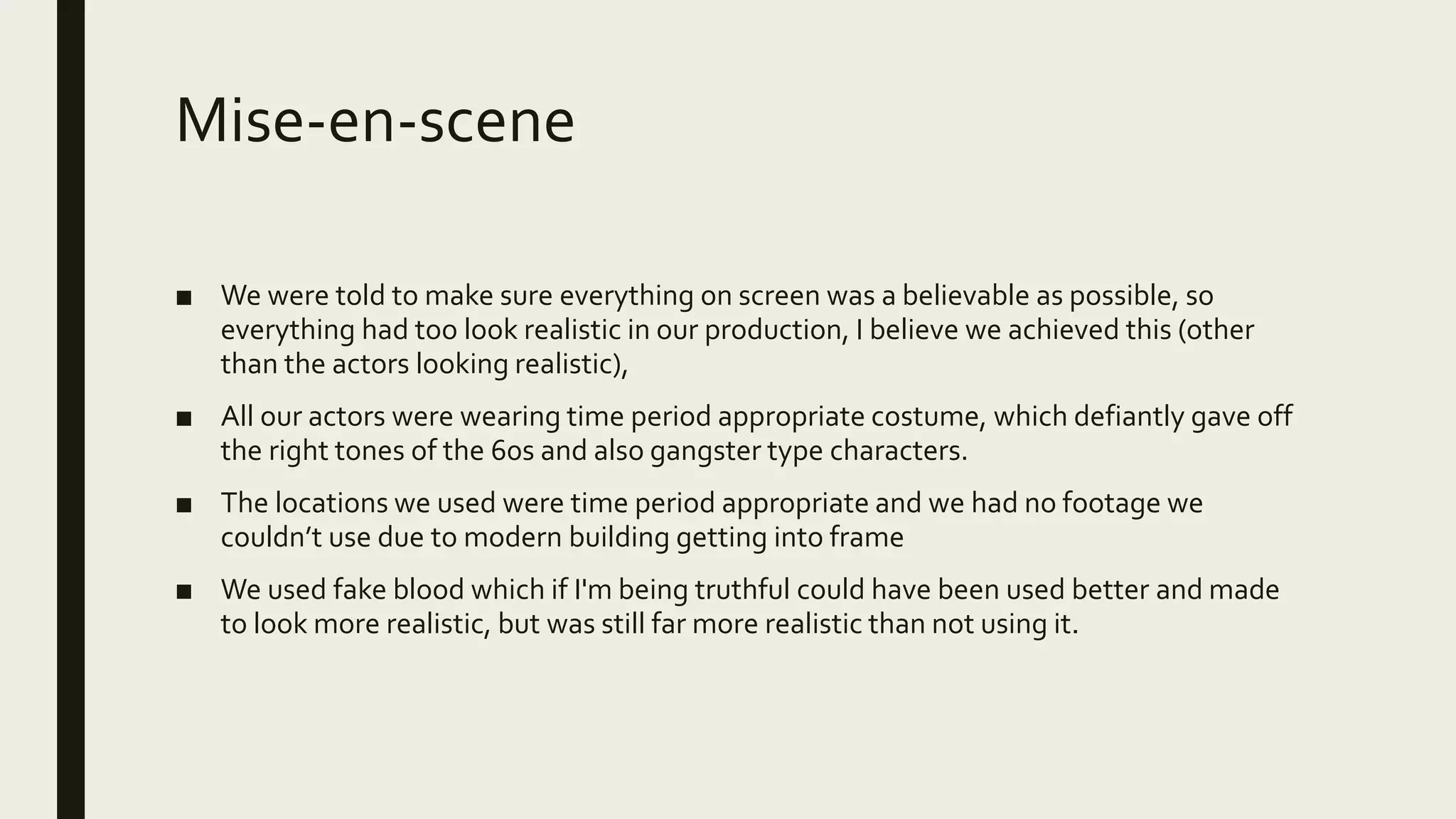 Mise-en-scene
■ We were told to make sure everything on screen was a believable as possible, so
everything had too look realistic in our production, I believe we achieved this (other
than the actors looking realistic),
■ All our actors were wearing time period appropriate costume, which defiantly gave off
the right tones of the 60s and also gangster type characters.
■ The locations we used were time period appropriate and we had no footage we
couldn’t use due to modern building getting into frame
■ We used fake blood which if I'm being truthful could have been used better and made
to look more realistic, but was still far more realistic than not using it.
 