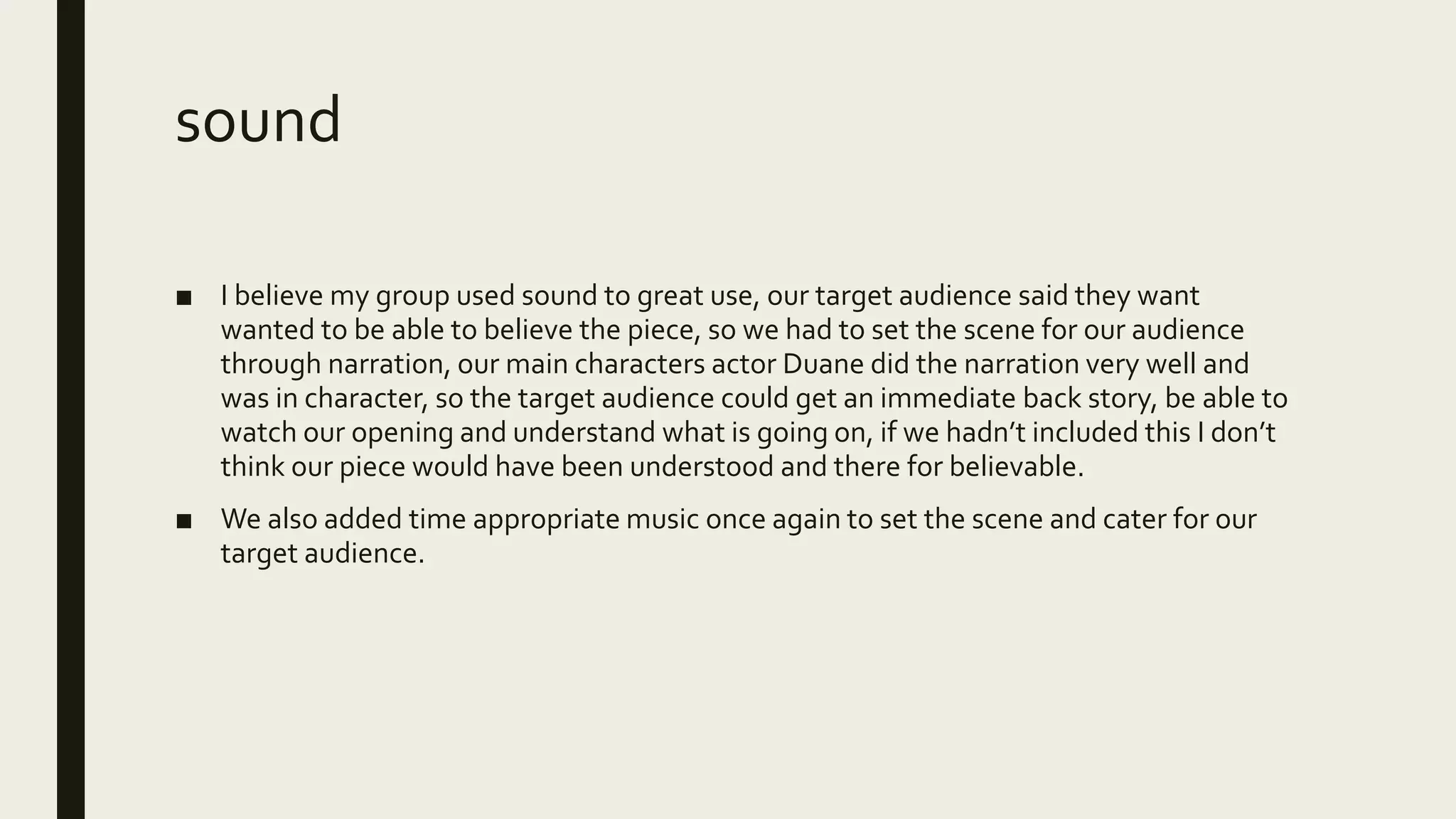 sound
■ I believe my group used sound to great use, our target audience said they want
wanted to be able to believe the piece, so we had to set the scene for our audience
through narration, our main characters actor Duane did the narration very well and
was in character, so the target audience could get an immediate back story, be able to
watch our opening and understand what is going on, if we hadn’t included this I don’t
think our piece would have been understood and there for believable.
■ We also added time appropriate music once again to set the scene and cater for our
target audience.
 