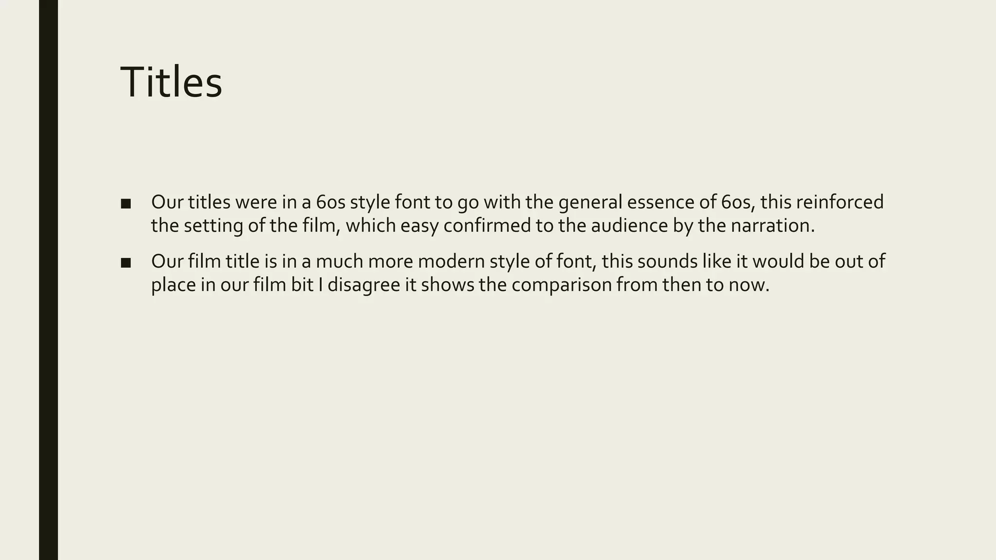 Titles
■ Our titles were in a 60s style font to go with the general essence of 60s, this reinforced
the setting of the film, which easy confirmed to the audience by the narration.
■ Our film title is in a much more modern style of font, this sounds like it would be out of
place in our film bit I disagree it shows the comparison from then to now.
 