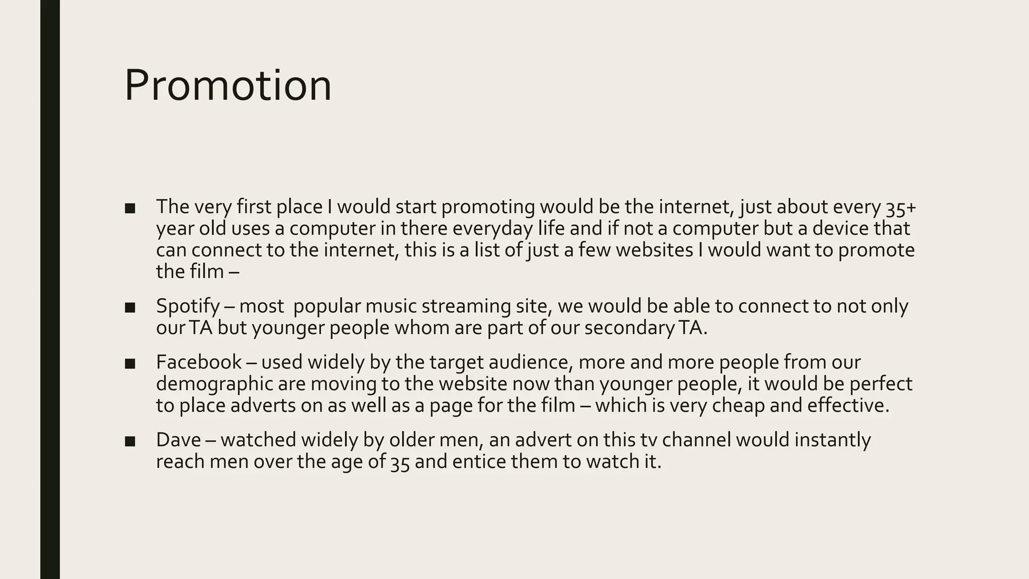 Promotion
■ The very first place I would start promoting would be the internet, just about every 35+
year old uses a computer in there everyday life and if not a computer but a device that
can connect to the internet, this is a list of just a few websites I would want to promote
the film –
■ Spotify – most popular music streaming site, we would be able to connect to not only
ourTA but younger people whom are part of our secondaryTA.
■ Facebook – used widely by the target audience, more and more people from our
demographic are moving to the website now than younger people, it would be perfect
to place adverts on as well as a page for the film – which is very cheap and effective.
■ Dave – watched widely by older men, an advert on this tv channel would instantly
reach men over the age of 35 and entice them to watch it.
 
