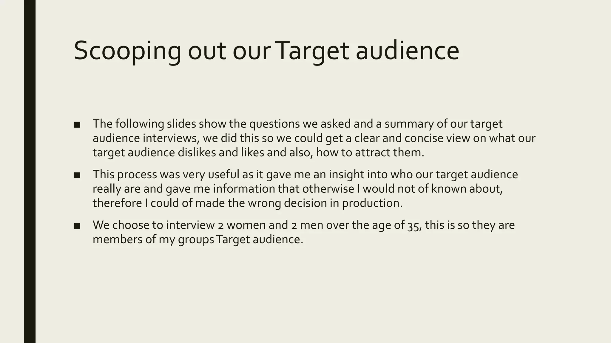 Scooping out ourTarget audience
■ The following slides show the questions we asked and a summary of our target
audience interviews, we did this so we could get a clear and concise view on what our
target audience dislikes and likes and also, how to attract them.
■ This process was very useful as it gave me an insight into who our target audience
really are and gave me information that otherwise I would not of known about,
therefore I could of made the wrong decision in production.
■ We choose to interview 2 women and 2 men over the age of 35, this is so they are
members of my groupsTarget audience.
 