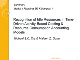 Summary
Modul 1 Reading 6F, Kelompok 1



Recognition of Idle Resources in Time-
Driven Activity-Based Costing &
Resource Consumption Accounting
Models
Michael S.C. Tse & Maleen Z. Gong




                            CMA-IPMI 2012   1
 