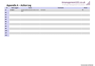 ID Date Logged Action Comments Owner
A1 1/1/2014 Contact landlord and serve notice on old
office
Comments ME
A2
A3
A4
A5
A6
A7
A8
A9
A10
A11
A12
Appendix A – Action Log
Commercially Confidential
 