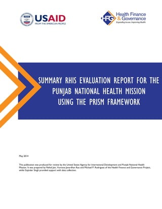 SUMMARY RHIS EVALUATION REPORT FOR THE
PUNJAB NATIONAL HEALTH MISSION
USING THE PRISM FRAMEWORK
May 2014
This publication was produced for review by the United States Agency for International Development and Punjab National Health
Mission. It was prepared by Nehal Jain, Vunnava Janardhan Rao and Michael P. Rodriguez of the Health Finance and Governance Project,
while Gajinder Singh provided support with data collection.
 