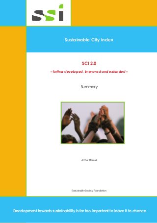 fss 
Sustainable City Index 
SCI 2.0 
– further developed, improved and extended – 
Summary 
Arthur Manuel 
Sustainable Society Foundation 
Development towards sustainability is far too important to leave it to chance.  