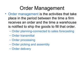 Order Management Order management is the activities that take place in the period between the time a firm receives an order and the time a warehouse is notified to ship the goods to fill that order. Order planning-connected to sales forecasting Order transmittal Order processing Order picking and assembly Order delivery