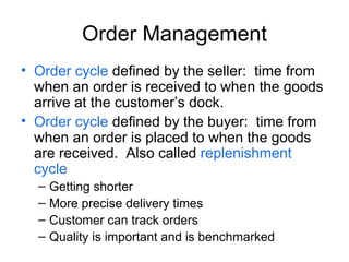 Order Management Order cycle defined by the seller: time from when an order is received to when the goods arrive at the customers dock. Order cycle defined by the buyer: time from when an order is placed to when the goods are received. Also called replenishment cycle Getting shorter More precise delivery times Customer can track orders Quality is important and is benchmarked