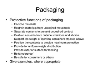 Packaging Protective functions of packaging Enclose materials Restrain materials from undesired movement Separate contents to prevent undesired contact Cushion contents from outside vibrations and shocks Support the weight of identical containers stacked above Position the contents to provide maximum protection Provide for uniform weight distribution Provide exterior surface for labeling Be tamperproof Be safe for consumers or others Give examples, where appropriate