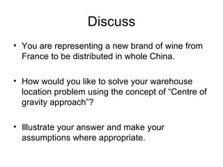 Discuss You are representing a new brand of wine from France to be distributed in whole China. How would you like to solve your warehouse location problem using the concept of Centre of gravity approach? Illustrate your answer and make your assumptions where appropriate.