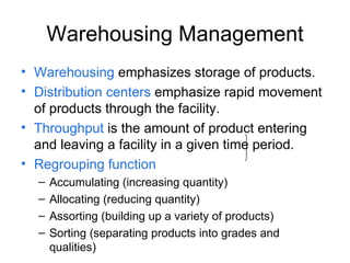 Warehousing Management Warehousing emphasizes storage of products. Distribution centers emphasize rapid movement of products through the facility. Throughput is the amount of product entering and leaving a facility in a given time period. Regrouping function Accumulating (increasing quantity) Allocating (reducing quantity) Assorting (building up a variety of products) Sorting (separating products into grades and qualities)