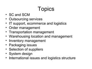 Topics SC and SCM Outsourcing services IT support, ecommerce and logistics Order management Transportation management Warehousing location and management Inventory management Packaging issues Selection of suppliers System design International issues and logistics structure