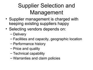 Supplier Selection and Management Supplier management is charged with keeping existing suppliers happy Selecting vendors depends on: Delivery Facilities and capacity, geographic location Performance history Price and quality Technical capability Warranties and claim policies