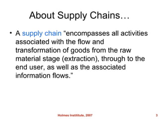 About Supply Chains A supply chain encompasses all activities associated with the flow and transformation of goods from the raw material stage (extraction), through to the end user, as well as the associated information flows. Holmes Instititute, 2007