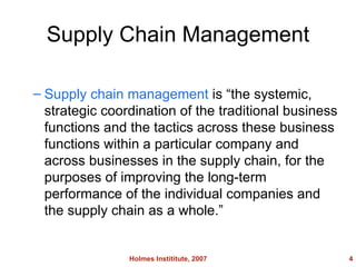 Supply Chain Management Supply chain management is the systemic, strategic coordination of the traditional business functions and the tactics across these business functions within a particular company and across businesses in the supply chain, for the purposes of improving the long-term performance of the individual companies and the supply chain as a whole. Holmes Instititute, 2007