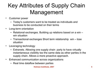 Key Attributes of Supply Chain Management Customer power Today's customers want to be treated as individuals and business to be conducted on their terms Long-term orientation Relational exchanges. Building up relations based on a win win situation Transactional exchanges Short term relationship win lose situation Leveraging technology Extranets. Allowing one supply chain party to have virtually instantaneous visibility too the same data as other parties in the supply chain. Allows a more proactive approach. Enhanced communication across organizations Real time dataflow between parties Holmes Instititute, 2007