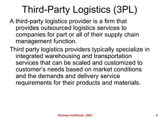 Third-Party Logistics (3PL) A third-party logistics provider is a firm that provides outsourced logistics services to companies for part or all of their supply chain management function. Third party logistics providers typically specialize in integrated warehousing and transportation services that can be scaled and customized to customers needs based on market conditions and the demands and delivery service requirements for their products and materials. Holmes Instititute, 2007