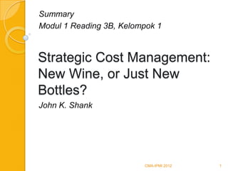 Summary
Modul 1 Reading 3B, Kelompok 1



Strategic Cost Management:
New Wine, or Just New
Bottles?
John K. Shank




                         CMA-IPMI 2012   1
 