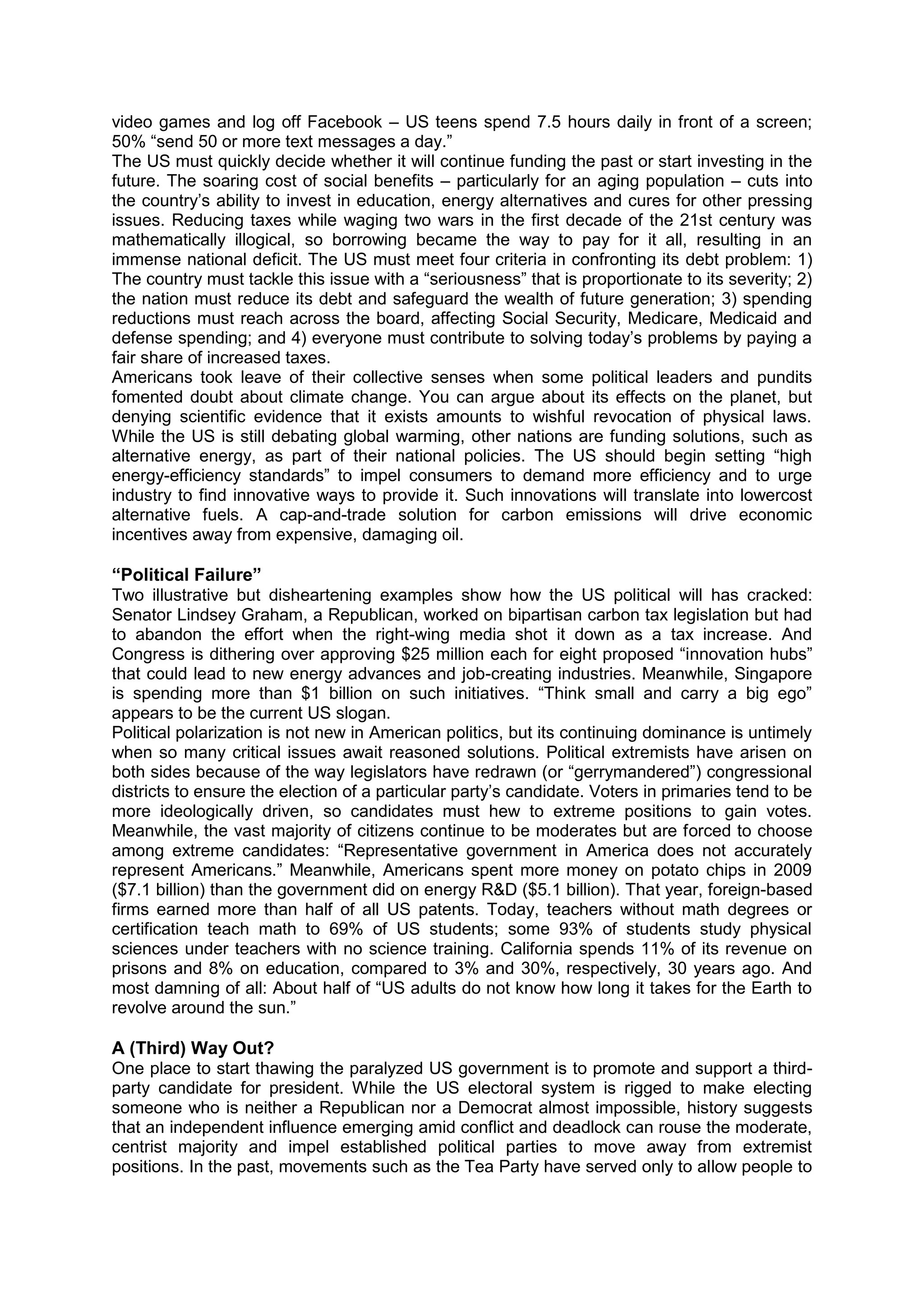 video games and log off Facebook – US teens spend 7.5 hours daily in front of a screen;
50% “send 50 or more text messages a day.”
The US must quickly decide whether it will continue funding the past or start investing in the
future. The soaring cost of social benefits – particularly for an aging population – cuts into
the country’s ability to invest in education, energy alternatives and cures for other pressing
issues. Reducing taxes while waging two wars in the first decade of the 21st century was
mathematically illogical, so borrowing became the way to pay for it all, resulting in an
immense national deficit. The US must meet four criteria in confronting its debt problem: 1)
The country must tackle this issue with a “seriousness” that is proportionate to its severity; 2)
the nation must reduce its debt and safeguard the wealth of future generation; 3) spending
reductions must reach across the board, affecting Social Security, Medicare, Medicaid and
defense spending; and 4) everyone must contribute to solving today’s problems by paying a
fair share of increased taxes.
Americans took leave of their collective senses when some political leaders and pundits
fomented doubt about climate change. You can argue about its effects on the planet, but
denying scientific evidence that it exists amounts to wishful revocation of physical laws.
While the US is still debating global warming, other nations are funding solutions, such as
alternative energy, as part of their national policies. The US should begin setting “high
energy-efficiency standards” to impel consumers to demand more efficiency and to urge
industry to find innovative ways to provide it. Such innovations will translate into lowercost
alternative fuels. A cap-and-trade solution for carbon emissions will drive economic
incentives away from expensive, damaging oil.
“Political Failure”
Two illustrative but disheartening examples show how the US political will has cracked:
Senator Lindsey Graham, a Republican, worked on bipartisan carbon tax legislation but had
to abandon the effort when the right-wing media shot it down as a tax increase. And
Congress is dithering over approving $25 million each for eight proposed “innovation hubs”
that could lead to new energy advances and job-creating industries. Meanwhile, Singapore
is spending more than $1 billion on such initiatives. “Think small and carry a big ego”
appears to be the current US slogan.
Political polarization is not new in American politics, but its continuing dominance is untimely
when so many critical issues await reasoned solutions. Political extremists have arisen on
both sides because of the way legislators have redrawn (or “gerrymandered”) congressional
districts to ensure the election of a particular party’s candidate. Voters in primaries tend to be
more ideologically driven, so candidates must hew to extreme positions to gain votes.
Meanwhile, the vast majority of citizens continue to be moderates but are forced to choose
among extreme candidates: “Representative government in America does not accurately
represent Americans.” Meanwhile, Americans spent more money on potato chips in 2009
($7.1 billion) than the government did on energy R&D ($5.1 billion). That year, foreign-based
firms earned more than half of all US patents. Today, teachers without math degrees or
certification teach math to 69% of US students; some 93% of students study physical
sciences under teachers with no science training. California spends 11% of its revenue on
prisons and 8% on education, compared to 3% and 30%, respectively, 30 years ago. And
most damning of all: About half of “US adults do not know how long it takes for the Earth to
revolve around the sun.”
A (Third) Way Out?
One place to start thawing the paralyzed US government is to promote and support a third-
party candidate for president. While the US electoral system is rigged to make electing
someone who is neither a Republican nor a Democrat almost impossible, history suggests
that an independent influence emerging amid conflict and deadlock can rouse the moderate,
centrist majority and impel established political parties to move away from extremist
positions. In the past, movements such as the Tea Party have served only to allow people to
 
