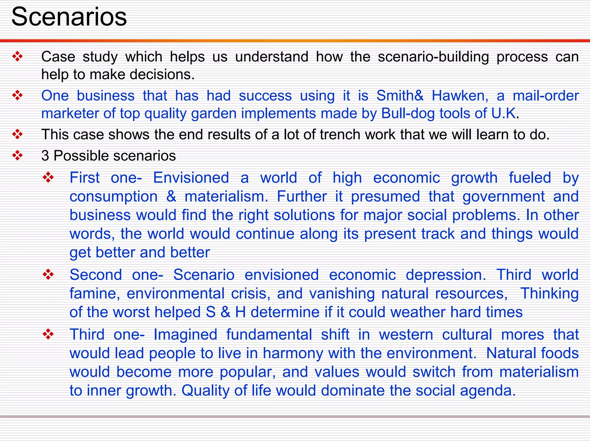  Case study which helps us understand how the scenario-building process can
help to make decisions.
 One business that has had success using it is Smith& Hawken, a mail-order
marketer of top quality garden implements made by Bull-dog tools of U.K.
 This case shows the end results of a lot of trench work that we will learn to do.
 3 Possible scenarios
 First one- Envisioned a world of high economic growth fueled by
consumption & materialism. Further it presumed that government and
business would find the right solutions for major social problems. In other
words, the world would continue along its present track and things would
get better and better
 Second one- Scenario envisioned economic depression. Third world
famine, environmental crisis, and vanishing natural resources, Thinking
of the worst helped S & H determine if it could weather hard times
 Third one- Imagined fundamental shift in western cultural mores that
would lead people to live in harmony with the environment. Natural foods
would become more popular, and values would switch from materialism
to inner growth. Quality of life would dominate the social agenda.
Scenarios
 