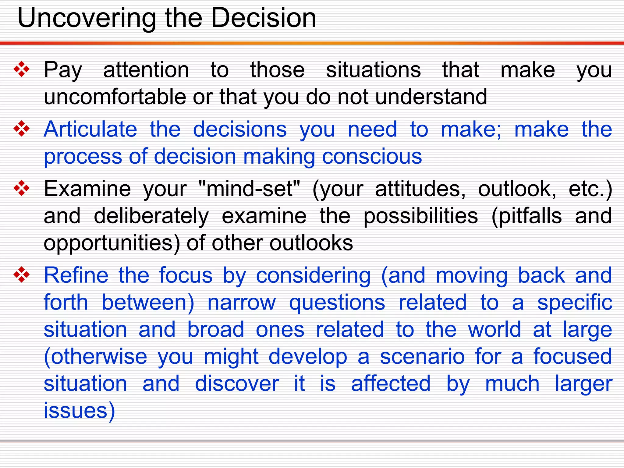 Uncovering the Decision
 Pay attention to those situations that make you
uncomfortable or that you do not understand
 Articulate the decisions you need to make; make the
process of decision making conscious
 Examine your "mind-set" (your attitudes, outlook, etc.)
and deliberately examine the possibilities (pitfalls and
opportunities) of other outlooks
 Refine the focus by considering (and moving back and
forth between) narrow questions related to a specific
situation and broad ones related to the world at large
(otherwise you might develop a scenario for a focused
situation and discover it is affected by much larger
issues)
 