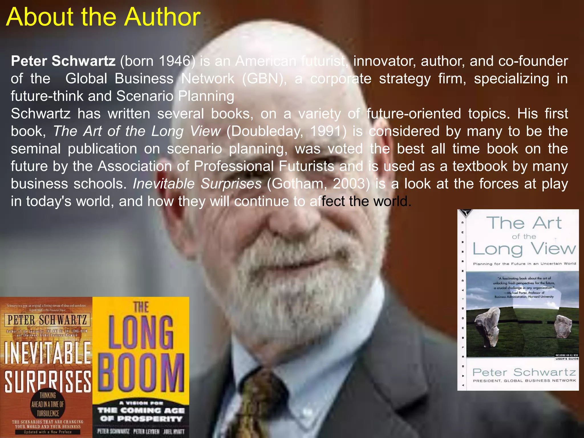 Peter Schwartz (born 1946) is an American futurist, innovator, author, and co-founder
of the Global Business Network (GBN), a corporate strategy firm, specializing in
future-think and Scenario Planning
Schwartz has written several books, on a variety of future-oriented topics. His first
book, The Art of the Long View (Doubleday, 1991) is considered by many to be the
seminal publication on scenario planning, was voted the best all time book on the
future by the Association of Professional Futurists and is used as a textbook by many
business schools. Inevitable Surprises (Gotham, 2003) is a look at the forces at play
in today's world, and how they will continue to affect the world.
About the Author
 