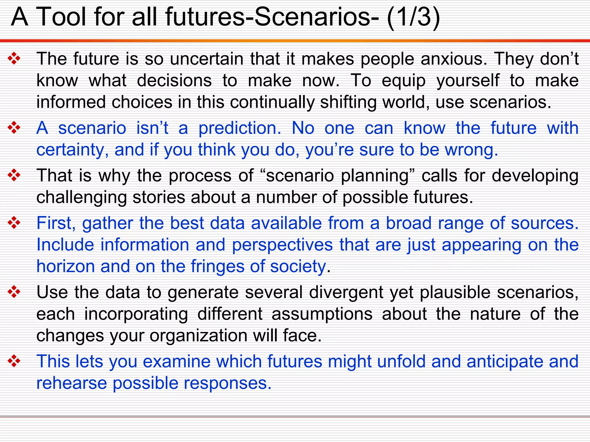 The future is so uncertain that it makes people anxious. They don’t
know what decisions to make now. To equip yourself to make
informed choices in this continually shifting world, use scenarios.
 A scenario isn’t a prediction. No one can know the future with
certainty, and if you think you do, you’re sure to be wrong.
 That is why the process of “scenario planning” calls for developing
challenging stories about a number of possible futures.
 First, gather the best data available from a broad range of sources.
Include information and perspectives that are just appearing on the
horizon and on the fringes of society.
 Use the data to generate several divergent yet plausible scenarios,
each incorporating different assumptions about the nature of the
changes your organization will face.
 This lets you examine which futures might unfold and anticipate and
rehearse possible responses.
A Tool for all futures-Scenarios- (1/3)
 
