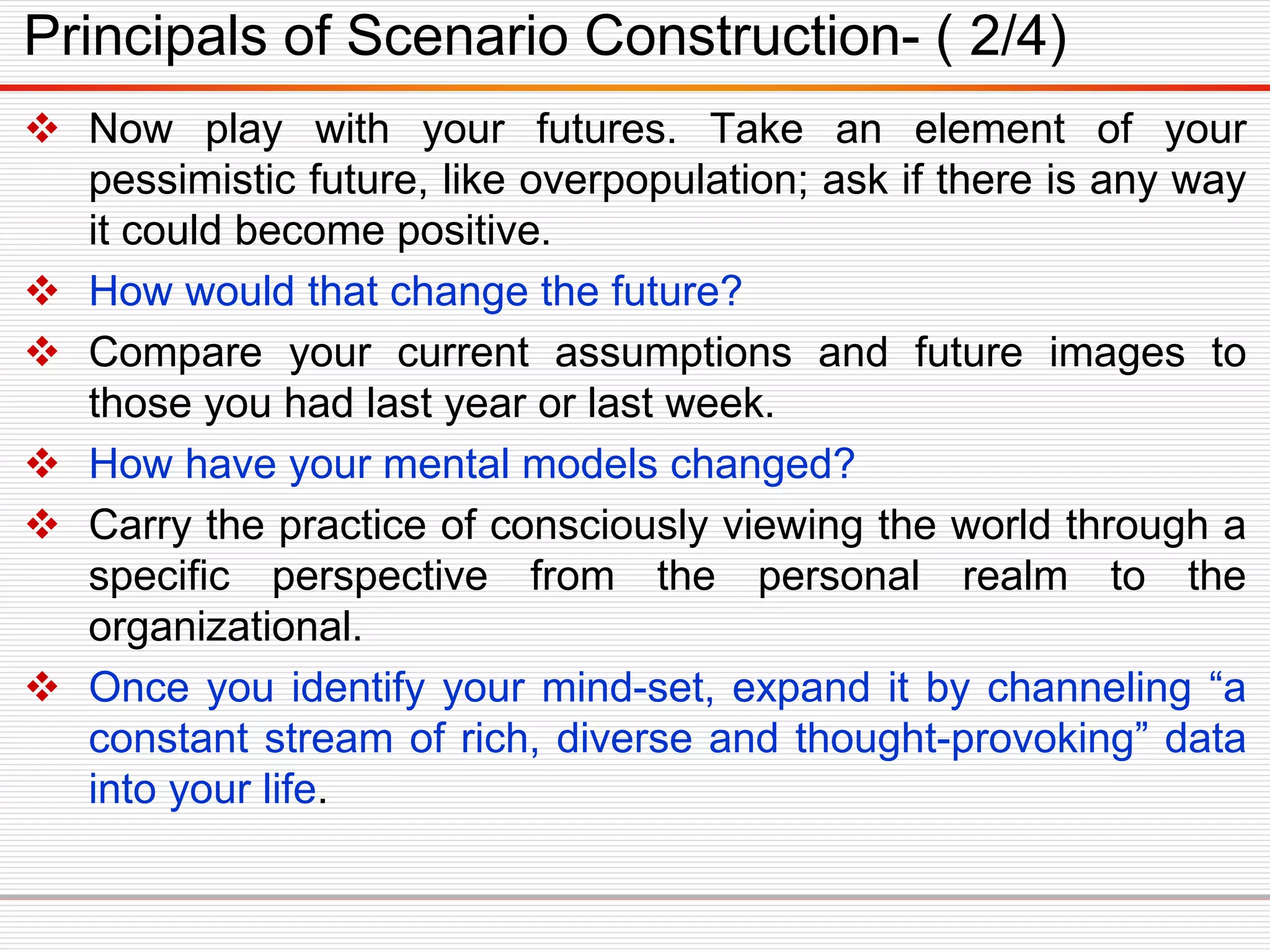  Now play with your futures. Take an element of your
pessimistic future, like overpopulation; ask if there is any way
it could become positive.
 How would that change the future?
 Compare your current assumptions and future images to
those you had last year or last week.
 How have your mental models changed?
 Carry the practice of consciously viewing the world through a
specific perspective from the personal realm to the
organizational.
 Once you identify your mind-set, expand it by channeling “a
constant stream of rich, diverse and thought-provoking” data
into your life.
Principals of Scenario Construction- ( 2/4)
 