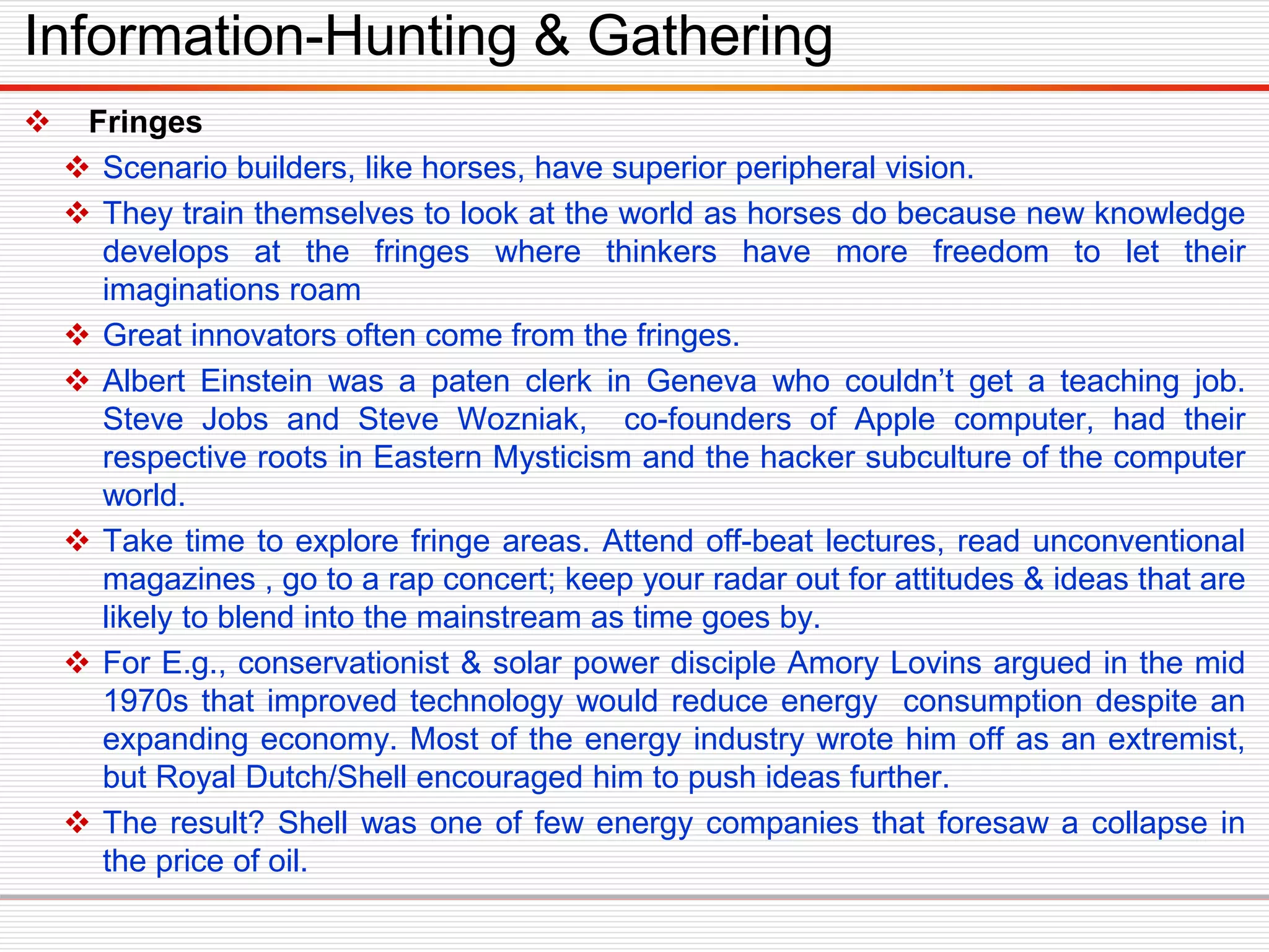  Fringes
 Scenario builders, like horses, have superior peripheral vision.
 They train themselves to look at the world as horses do because new knowledge
develops at the fringes where thinkers have more freedom to let their
imaginations roam
 Great innovators often come from the fringes.
 Albert Einstein was a paten clerk in Geneva who couldn’t get a teaching job.
Steve Jobs and Steve Wozniak, co-founders of Apple computer, had their
respective roots in Eastern Mysticism and the hacker subculture of the computer
world.
 Take time to explore fringe areas. Attend off-beat lectures, read unconventional
magazines , go to a rap concert; keep your radar out for attitudes & ideas that are
likely to blend into the mainstream as time goes by.
 For E.g., conservationist & solar power disciple Amory Lovins argued in the mid
1970s that improved technology would reduce energy consumption despite an
expanding economy. Most of the energy industry wrote him off as an extremist,
but Royal Dutch/Shell encouraged him to push ideas further.
 The result? Shell was one of few energy companies that foresaw a collapse in
the price of oil.
Information-Hunting & Gathering
 
