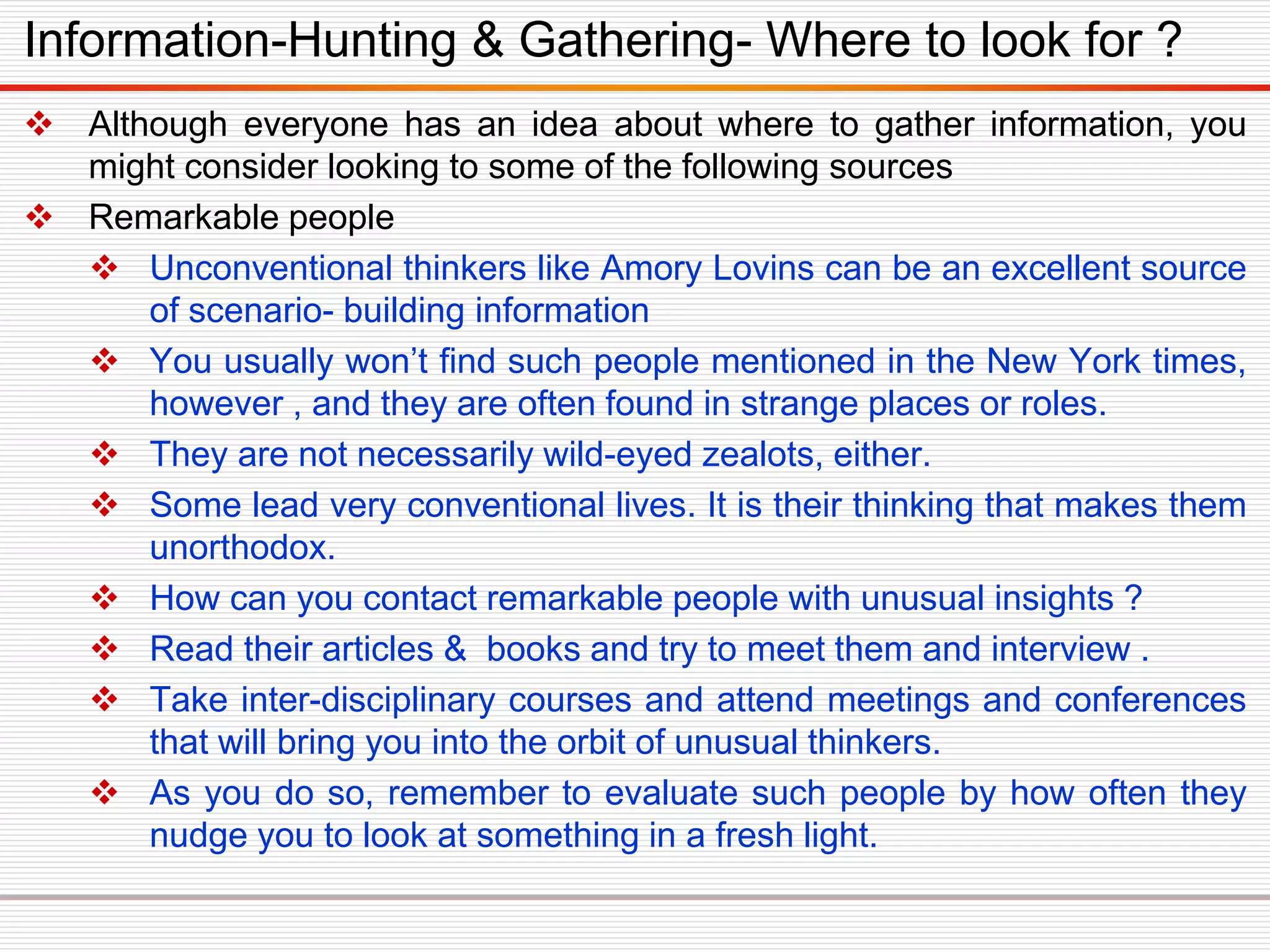  Although everyone has an idea about where to gather information, you
might consider looking to some of the following sources
 Remarkable people
 Unconventional thinkers like Amory Lovins can be an excellent source
of scenario- building information
 You usually won’t find such people mentioned in the New York times,
however , and they are often found in strange places or roles.
 They are not necessarily wild-eyed zealots, either.
 Some lead very conventional lives. It is their thinking that makes them
unorthodox.
 How can you contact remarkable people with unusual insights ?
 Read their articles & books and try to meet them and interview .
 Take inter-disciplinary courses and attend meetings and conferences
that will bring you into the orbit of unusual thinkers.
 As you do so, remember to evaluate such people by how often they
nudge you to look at something in a fresh light.
Information-Hunting & Gathering- Where to look for ?
 