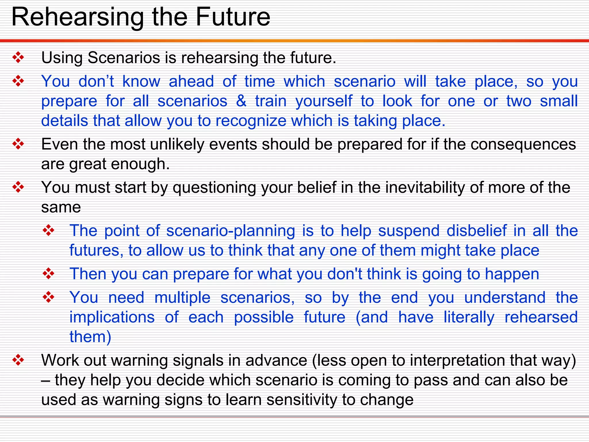  Using Scenarios is rehearsing the future.
 You don’t know ahead of time which scenario will take place, so you
prepare for all scenarios & train yourself to look for one or two small
details that allow you to recognize which is taking place.
 Even the most unlikely events should be prepared for if the consequences
are great enough.
 You must start by questioning your belief in the inevitability of more of the
same
 The point of scenario-planning is to help suspend disbelief in all the
futures, to allow us to think that any one of them might take place
 Then you can prepare for what you don't think is going to happen
 You need multiple scenarios, so by the end you understand the
implications of each possible future (and have literally rehearsed
them)
 Work out warning signals in advance (less open to interpretation that way)
– they help you decide which scenario is coming to pass and can also be
used as warning signs to learn sensitivity to change
Rehearsing the Future
 