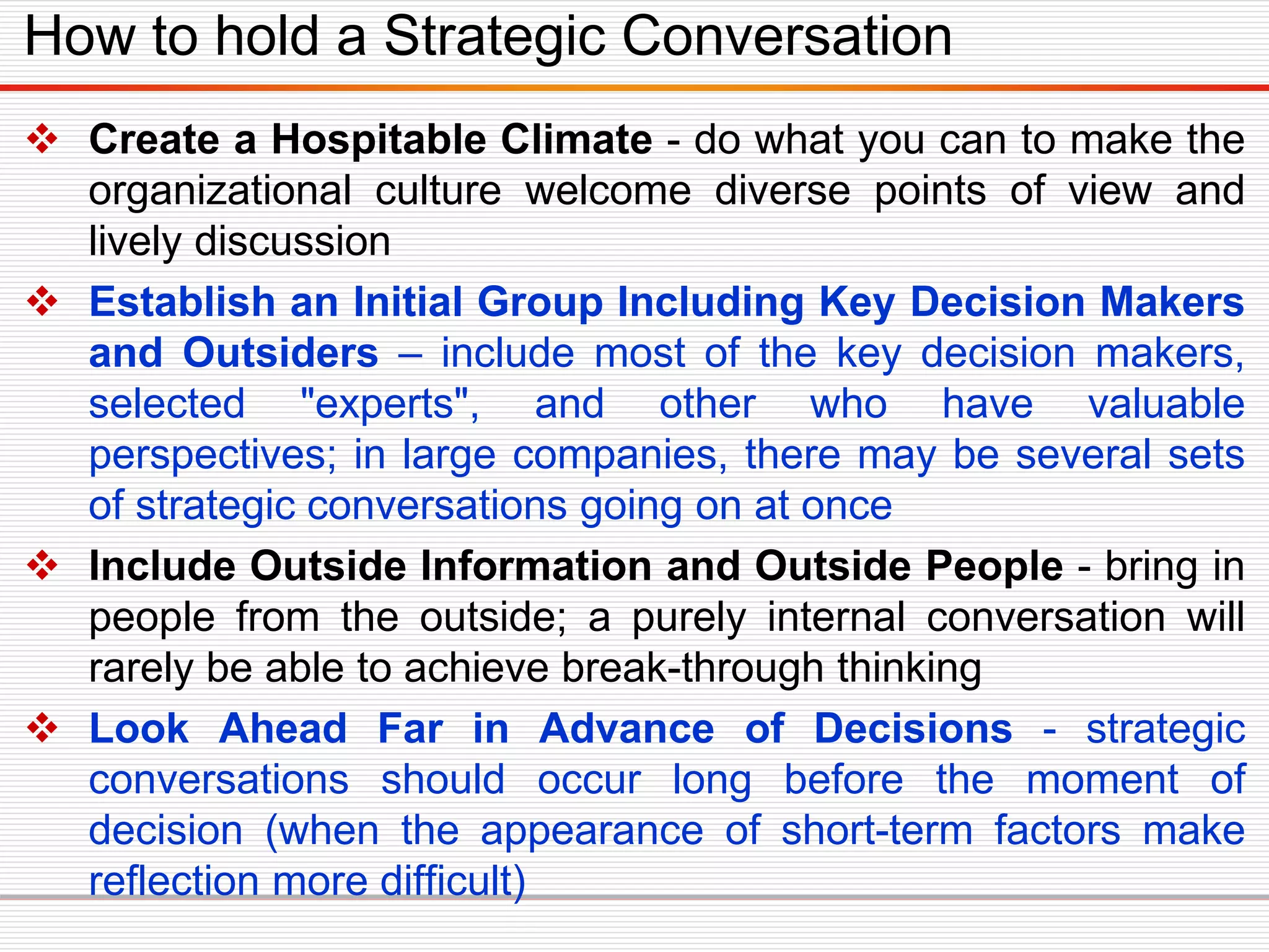  Create a Hospitable Climate - do what you can to make the
organizational culture welcome diverse points of view and
lively discussion
 Establish an Initial Group Including Key Decision Makers
and Outsiders – include most of the key decision makers,
selected "experts", and other who have valuable
perspectives; in large companies, there may be several sets
of strategic conversations going on at once
 Include Outside Information and Outside People - bring in
people from the outside; a purely internal conversation will
rarely be able to achieve break-through thinking
 Look Ahead Far in Advance of Decisions - strategic
conversations should occur long before the moment of
decision (when the appearance of short-term factors make
reflection more difficult)
How to hold a Strategic Conversation
 