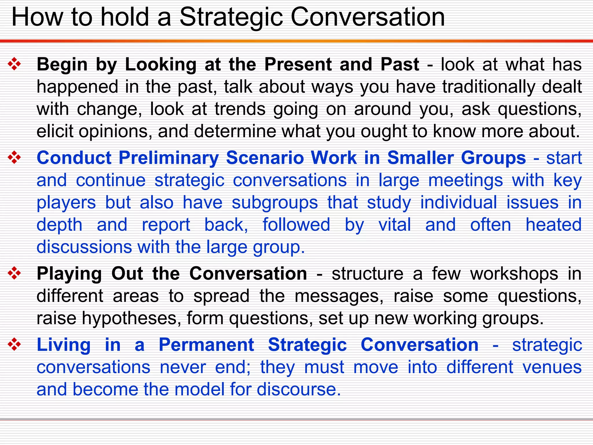  Begin by Looking at the Present and Past - look at what has
happened in the past, talk about ways you have traditionally dealt
with change, look at trends going on around you, ask questions,
elicit opinions, and determine what you ought to know more about.
 Conduct Preliminary Scenario Work in Smaller Groups - start
and continue strategic conversations in large meetings with key
players but also have subgroups that study individual issues in
depth and report back, followed by vital and often heated
discussions with the large group.
 Playing Out the Conversation - structure a few workshops in
different areas to spread the messages, raise some questions,
raise hypotheses, form questions, set up new working groups.
 Living in a Permanent Strategic Conversation - strategic
conversations never end; they must move into different venues
and become the model for discourse.
How to hold a Strategic Conversation
 