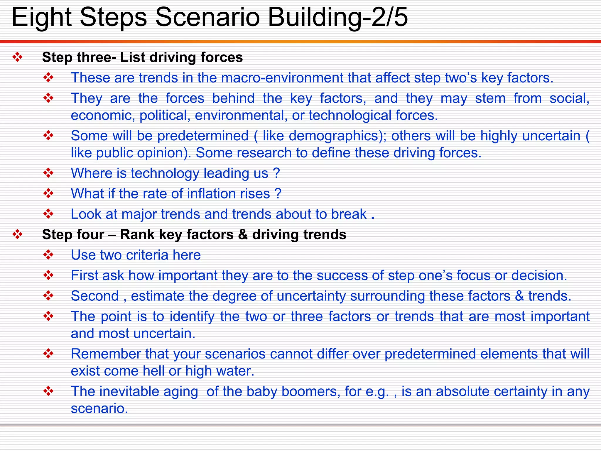  Step three- List driving forces
 These are trends in the macro-environment that affect step two’s key factors.
 They are the forces behind the key factors, and they may stem from social,
economic, political, environmental, or technological forces.
 Some will be predetermined ( like demographics); others will be highly uncertain (
like public opinion). Some research to define these driving forces.
 Where is technology leading us ?
 What if the rate of inflation rises ?
 Look at major trends and trends about to break .
 Step four – Rank key factors & driving trends
 Use two criteria here
 First ask how important they are to the success of step one’s focus or decision.
 Second , estimate the degree of uncertainty surrounding these factors & trends.
 The point is to identify the two or three factors or trends that are most important
and most uncertain.
 Remember that your scenarios cannot differ over predetermined elements that will
exist come hell or high water.
 The inevitable aging of the baby boomers, for e.g. , is an absolute certainty in any
scenario.
Eight Steps Scenario Building-2/5
 