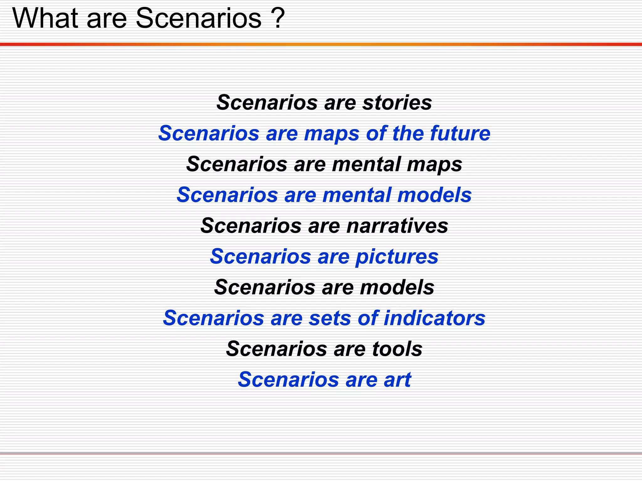 Scenarios are stories
Scenarios are maps of the future
Scenarios are mental maps
Scenarios are mental models
Scenarios are narratives
Scenarios are pictures
Scenarios are models
Scenarios are sets of indicators
Scenarios are tools
Scenarios are art
What are Scenarios ?
 