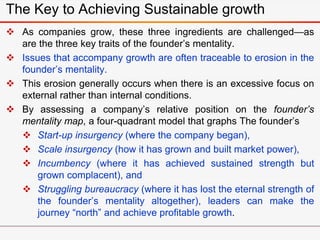  As companies grow, these three ingredients are challenged—as
are the three key traits of the founder’s mentality.
 Issues that accompany growth are often traceable to erosion in the
founder’s mentality.
 This erosion generally occurs when there is an excessive focus on
external rather than internal conditions.
 By assessing a company’s relative position on the founder’s
mentality map, a four-quadrant model that graphs The founder’s
 Start-up insurgency (where the company began),
 Scale insurgency (how it has grown and built market power),
 Incumbency (where it has achieved sustained strength but
grown complacent), and
 Struggling bureaucracy (where it has lost the eternal strength of
the founder’s mentality altogether), leaders can make the
journey “north” and achieve profitable growth.
The Key to Achieving Sustainable growth
 