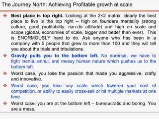  Best place is top right. Looking at the 2×2 matrix, clearly the best
place to live is the top right – high on founders mentality (strong
culture, good profitability, can-do attitude) and high on scale and
scope (global, economies of scale, bigger and better than ever). This
is ENORMOUSLY hard to do. Ask anyone who has been in a
company with 5 people that grew to more than 100 and they will tell
you about the trials and tribulations.
 Gravity pulls you to the bottom left. No surprise, we have to
fight inertia, ennui, and messy human nature which pushes us to the
bottom left.
 Worst case, you lose the passion that made you aggressive, crafty
and innovative.
 Worst case, you lose any scale which lowered your cost of
competition, or ability to easily cross-sell or hit multiple markets at one
time.
 Worst case, you are at the bottom left – bureaucratic and boring. You
are a mess.
The Journey North: Achieving Profitable growth at scale
 
