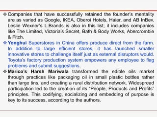 Companies that have successfully retained the founder’s mentality
are as varied as Google, IKEA, Oberoi Hotels, Haier, and AB InBev.
Leslie Wexner’s L.Brands is also in this list; it includes companies
like The Limited, Victoria’s Secret, Bath & Body Works, Abercrombie
& Fitch.
Yonghui Superstores in China offers produce direct from the farm.
In addition to large efficient stores, it has launched smaller
innovative stores to challenge itself just as external disruptors would.
Toyota’s factory production system empowers any employee to flag
problems and submit suggestions.
Marico’s Harsh Mariwala transformed the edible oils market
through practices like packaging oil in small plastic bottles rather
than large tins, and creating a rural distribution network. Widespread
participation led to the creation of its “People, Products and Profits”
principles. This codifying, socializing and embedding of purpose is
key to its success, according to the authors.
 