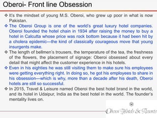 Oberoi- Front line Obsession
 It’s the mindset of young M.S. Oberoi, who grew up poor in what is now
Pakistan.
 The Oberoi Group is one of the world’s great luxury hotel companies.
Oberoi founded the hotel chain in 1934 after raising the money to buy a
hotel in Calcutta whose price was rock bottom because it had been hit by
a cholera epidemic—the kind of classically courageous move that young
insurgents make.
 The length of bellmen’s trousers, the temperature of the tea, the freshness
of the flowers, the placement of signage: Oberoi obsessed about every
detail that might affect the customer experience in his hotels.
 Even in his eighties he was still visiting them to make sure his employees
were getting everything right. In doing so, he got his employees to share in
his obsession—which is why, more than a decade after his death, Oberoi
hotels are still so successful.
 In 2015, Travel & Leisure named Oberoi the best hotel brand in the world,
and its hotel in Udaipur, India as the best hotel in the world. The founder’s
mentality lives on.
 