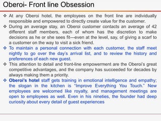 Oberoi- Front line Obsession
 At any Oberoi hotel, the employees on the front line are individually
responsible and empowered to directly create value for the customer.
 During an average stay, an Oberoi customer contacts an average of 42
different staff members, each of whom has the discretion to make
decisions as he or she sees fit—even at the level, say, of giving a scarf to
a customer on the way to visit a sick friend.
 To maintain a personal connection with each customer, the staff meet
nightly to go over the day’s arrival list, and to review the history and
preferences of each new guest.
 This attention to detail and front-line empowerment are the Oberoi’s great
competitive advantages, and the company has succeeded for decades by
always making them a priority.
 Oberoi’s hotel staff gets training in emotional intelligence and empathy;
the slogan in the kitchen is “Improve Everything You Touch.” New
employees are welcomed like royalty, and management meetings are
open to employees as well. Even in his nineties, the founder had deep
curiosity about every detail of guest experiences
 