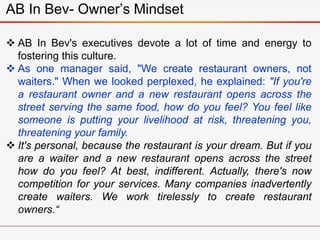 AB In Bev- Owner’s Mindset
 AB In Bev's executives devote a lot of time and energy to
fostering this culture.
 As one manager said, "We create restaurant owners, not
waiters." When we looked perplexed, he explained: "If you're
a restaurant owner and a new restaurant opens across the
street serving the same food, how do you feel? You feel like
someone is putting your livelihood at risk, threatening you,
threatening your family.
 It's personal, because the restaurant is your dream. But if you
are a waiter and a new restaurant opens across the street
how do you feel? At best, indifferent. Actually, there's now
competition for your services. Many companies inadvertently
create waiters. We work tirelessly to create restaurant
owners.“
 