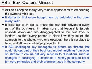 AB In Bev- Owner’s Mindset
 ABI has adopted many very visible approaches to embedding
the owner’s mind-set.
 It demands that every budget item be defended in the open
every year.
 It sets aggressive goals around the key profit drivers in every
part of the business. It makes sure that leadership targets
cascade down and are disaggregated to the next level of
leaders, so that every person is clear how they he or she
connects to the whole; —no one escapes, there is no place to
hide, and all face challenging gaps to fill.
 It ABI challenges key managers to dream up threats that
could disrupt part of their business model, anything from bans
on alcohol to on-line delivery services to revolutions such as
changes in packaging. It maintains a widely publicized list of
ten core principles and their prominent use in the company.
 