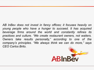 AB InBev does not invest in fancy offices; it focuses heavily on
young people who have a hunger to succeed. It has acquired
beverage firms around the world and constantly refines its
practices and culture. “We create restaurant owners, not waiters.
Owners take results personally,” according to one of the
company’s principles. “We always think we can do more,” says
CEO Carlos Brito.
 