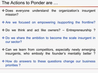 The Actions to Ponder are …
 Does everyone understand the organization’s insurgent
mission?
 Are we focused on empowering /supporting the frontline?
 Do we think and act like owners? – Entrepreneurship ?
 Do we share the ambition to become the scale insurgent in
our sector?
 Can we learn from competitors, especially newly emerging
insurgents, who embody the founder’s mentality better ?
 How do answers to these questions change our business
priorities ?
 