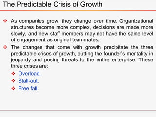  As companies grow, they change over time. Organizational
structures become more complex, decisions are made more
slowly, and new staff members may not have the same level
of engagement as original teammates.
 The changes that come with growth precipitate the three
predictable crises of growth, putting the founder’s mentality in
jeopardy and posing threats to the entire enterprise. These
three crises are:
 Overload.
 Stall-out.
 Free fall.
The Predictable Crisis of Growth
 