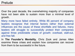 Over the past decade, the overwhelming majority of companies
have not been able to sustain more than a minimal level of
growth.
Many more have failed entirely. While 85 percent of company
leaders recognize that internal factors rather than external
influences are the cause of these shortfalls and failures, many
leaders still struggle to successfully protect their companies
against three predictable crises of growth: overload, stall-out,
and free fall.
In The Founder’s Mentality, Chris Zook and James Allen
examine these crises and explain how companies can recover
from them to be successful in the future.
Prelude
 