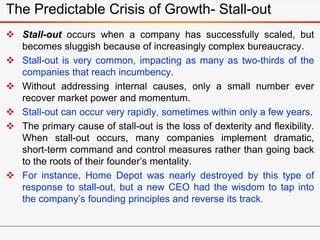  Stall-out occurs when a company has successfully scaled, but
becomes sluggish because of increasingly complex bureaucracy.
 Stall-out is very common, impacting as many as two-thirds of the
companies that reach incumbency.
 Without addressing internal causes, only a small number ever
recover market power and momentum.
 Stall-out can occur very rapidly, sometimes within only a few years.
 The primary cause of stall-out is the loss of dexterity and flexibility.
When stall-out occurs, many companies implement dramatic,
short-term command and control measures rather than going back
to the roots of their founder’s mentality.
 For instance, Home Depot was nearly destroyed by this type of
response to stall-out, but a new CEO had the wisdom to tap into
the company’s founding principles and reverse its track.
The Predictable Crisis of Growth- Stall-out
 