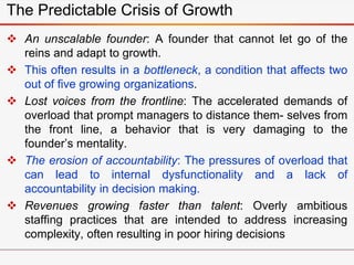  An unscalable founder: A founder that cannot let go of the
reins and adapt to growth.
 This often results in a bottleneck, a condition that affects two
out of five growing organizations.
 Lost voices from the frontline: The accelerated demands of
overload that prompt managers to distance them- selves from
the front line, a behavior that is very damaging to the
founder’s mentality.
 The erosion of accountability: The pressures of overload that
can lead to internal dysfunctionality and a lack of
accountability in decision making.
 Revenues growing faster than talent: Overly ambitious
staffing practices that are intended to address increasing
complexity, often resulting in poor hiring decisions
The Predictable Crisis of Growth
 