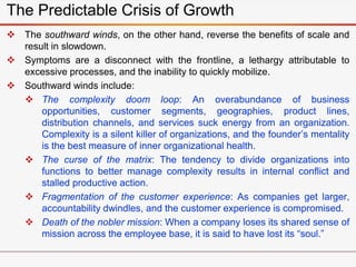 The southward winds, on the other hand, reverse the benefits of scale and
result in slowdown.
 Symptoms are a disconnect with the frontline, a lethargy attributable to
excessive processes, and the inability to quickly mobilize.
 Southward winds include:
 The complexity doom loop: An overabundance of business
opportunities, customer segments, geographies, product lines,
distribution channels, and services suck energy from an organization.
Complexity is a silent killer of organizations, and the founder’s mentality
is the best measure of inner organizational health.
 The curse of the matrix: The tendency to divide organizations into
functions to better manage complexity results in internal conflict and
stalled productive action.
 Fragmentation of the customer experience: As companies get larger,
accountability dwindles, and the customer experience is compromised.
 Death of the nobler mission: When a company loses its shared sense of
mission across the employee base, it is said to have lost its “soul.”
The Predictable Crisis of Growth
 